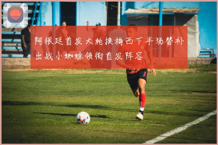 阿根廷首发大轮换梅西下半场替补出战小蜘蛛领衔首发阵容