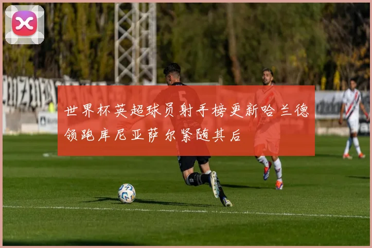 世界杯英超球员射手榜更新哈兰德领跑库尼亚萨尔紧随其后