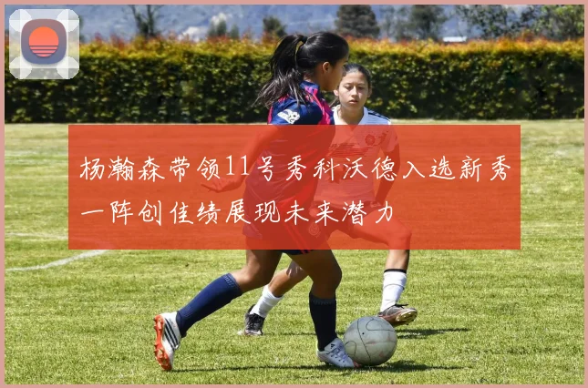 杨瀚森带领11号秀科沃德入选新秀一阵创佳绩展现未来潜力