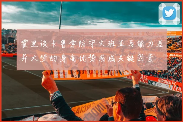 霍里谈卡鲁索防守文班亚马能力差异大梦的身高优势或成关键因素
