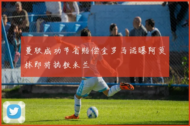 曼联成功节省赔偿金罗马诺曝阿莫林即将执教米兰