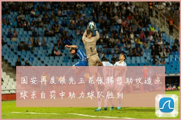 国安再度领先玉昆张稀哲助攻造点球亲自罚中助力球队胜利