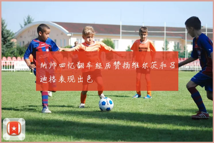 纳帅回忆翻车经历赞扬维尔茨和吕迪格表现出色