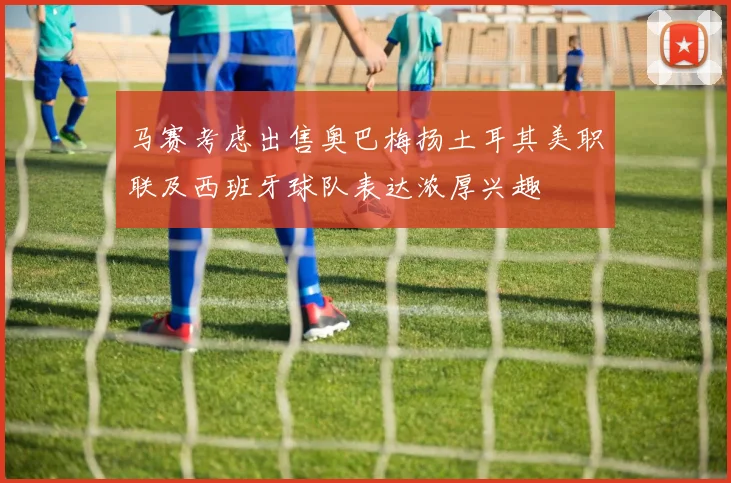 马赛考虑出售奥巴梅扬土耳其美职联及西班牙球队表达浓厚兴趣