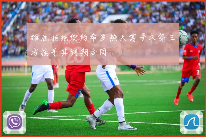 雄鹿拒绝续约希罗热火需寻求第三方接手其到期合同