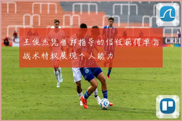 王俊杰凭借郭指导的信任获得单打战术特权展现个人能力
