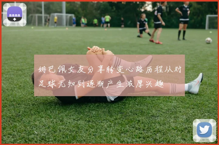 姆巴佩女友分享转变心路历程从对足球无知到逐渐产生浓厚兴趣
