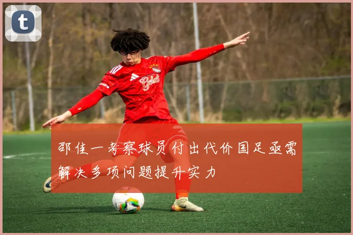 邵佳一考察球员付出代价国足亟需解决多项问题提升实力