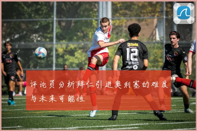 评论员分析拜仁引进奥利塞的难度与未来可能性