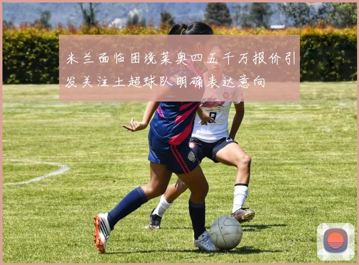 米兰面临困境莱奥四五千万报价引发关注土超球队明确表达意向