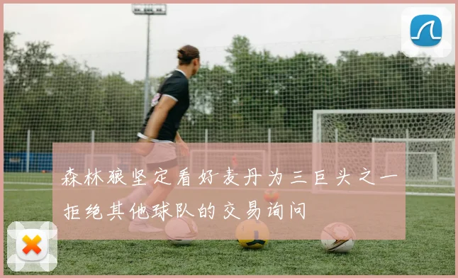 森林狼坚定看好麦丹为三巨头之一拒绝其他球队的交易询问