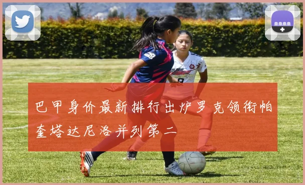巴甲身价最新排行出炉罗克领衔帕奎塔达尼洛并列第二