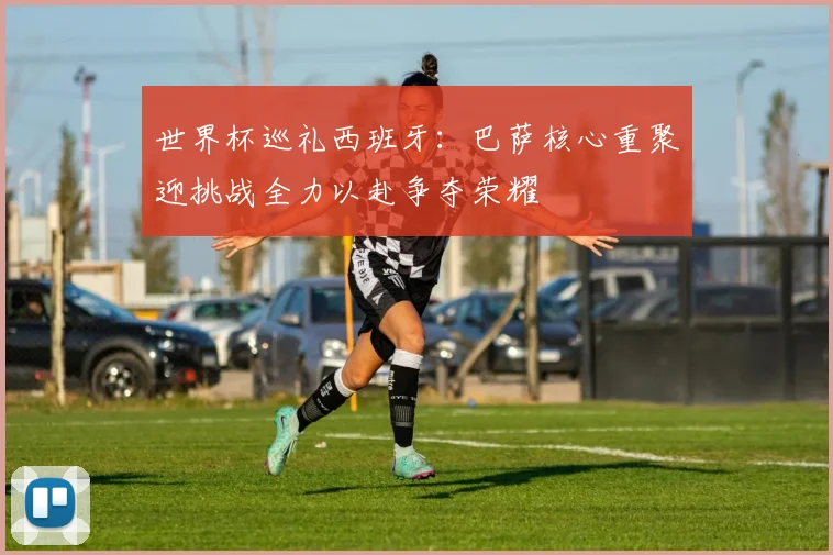 世界杯巡礼西班牙：巴萨核心重聚迎挑战全力以赴争夺荣耀