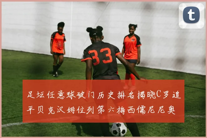 足坛任意球破门历史排名揭晓C罗追平贝克汉姆位列第六梅西儒尼尼奥称霸前两名