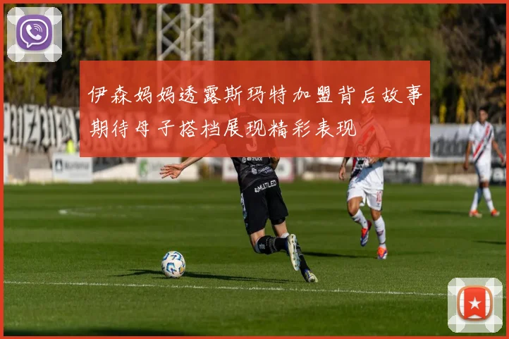 伊森妈妈透露斯玛特加盟背后故事期待母子搭档展现精彩表现