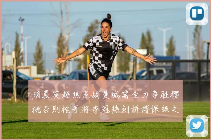 明晨英超焦点战曼城需全力争胜樱桃否则枪手将夺冠热刺拼搏保级之路
